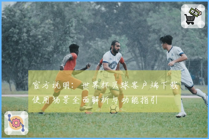 官方说明：世界杯买球客户端下载使用场景全面解析与功能指引