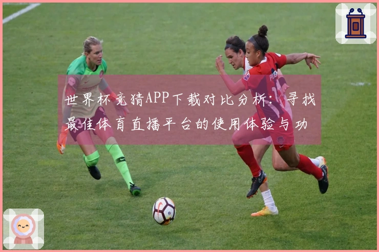 世界杯竞猜APP下载对比分析：寻找最佳体育直播平台的使用体验与功能介绍