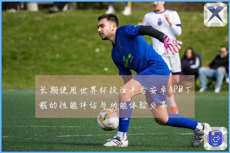 长期使用世界杯投注平台安卓APP下载的性能评估与功能体验分享