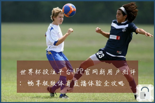 世界杯投注平台APP官网新用户测评：畅享极致体育直播体验全攻略